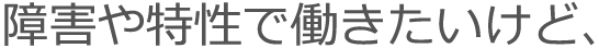 障害や特性で働きたいけど、
